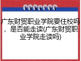 广东财贸职业学院要住校吗，是否能走读(广东财贸职业学院走读吗)