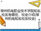 常州机电职业技术学院知名校友有哪些，校史介绍(常州机电知名校友校史)