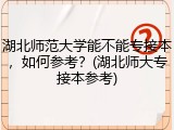 湖北师范大学能不能专接本，如何参考？(湖北师大专接本参考)