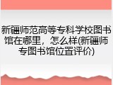新疆师范高等专科学校图书馆在哪里，怎么样(新疆师专图书馆位置评价)