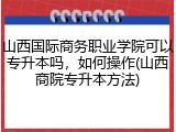 山西国际商务职业学院可以专升本吗，如何操作(山西商院专升本方法)