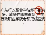 广东行政职业学院能不能考研，成绩在哪里查询(广东行政职业学院考研成绩查询)