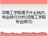 河南工学院属于什么档次，专业排行分析(河南工学院专业排行)