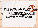 贵阳康养职业大学能不能考研，成绩在哪里查询(贵阳康养大学考研查询)