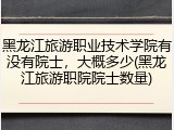 黑龙江旅游职业技术学院有没有院士，大概多少(黑龙江旅游职院院士数量)