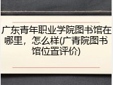 广东青年职业学院图书馆在哪里，怎么样(广青院图书馆位置评价)