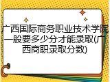 广西国际商务职业技术学院一般要多少分才能录取(广西商职录取分数)