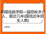 中国戏曲学院一届招收多少人，最近几年(国戏近年招生人数)