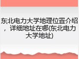 东北电力大学地理位置介绍，详细地址在哪(东北电力大学地址)