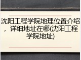 沈阳工程学院地理位置介绍，详细地址在哪(沈阳工程学院地址)