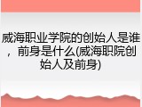 威海职业学院的创始人是谁，前身是什么(威海职院创始人及前身)