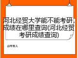 河北经贸大学能不能考研，成绩在哪里查询(河北经贸考研成绩查询)