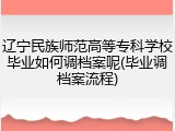 辽宁民族师范高等专科学校毕业如何调档案呢(毕业调档案流程)
