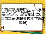 广西自然资源职业技术学院要住校吗，是否能走读(广西自然资源职业技术学院走读吗)