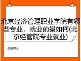 北京经济管理职业学院有哪些专业，就业前景如何(北京经管院专业就业)