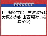 山西警察学院一年财政拨款大概多少钱(山西警院年拨款多少)