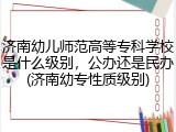 济南幼儿师范高等专科学校是什么级别，公办还是民办(济南幼专性质级别)