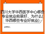 四川大学华西医学中心哪些专业就业前景好，为什么(华西哪些专业好就业)