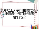 长春理工大学招生编码多少，隶属哪个部门(长春理工招生代码)