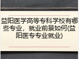 益阳医学高等专科学校有哪些专业，就业前景如何(益阳医专专业就业)