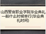 山西警官职业学院毕业典礼一般什么时候举行(毕业典礼时间)