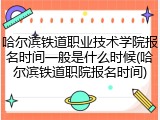 哈尔滨铁道职业技术学院报名时间一般是什么时候(哈尔滨铁道职院报名时间)