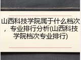 山西科技学院属于什么档次，专业排行分析(山西科技学院档次专业排行)
