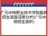 广元中核职业技术学院最新招生简章深度分析(广元中核招生简析)