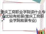 重庆工商职业学院读什么专业比较有前景(重庆工商职业学院前景专业)