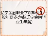 辽宁金融职业学院毕业生一般年薪多少钱(辽宁金融毕业生年薪)