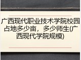 广西现代职业技术学院校园占地多少亩，多少师生(广西现代学院规模)