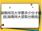 湖南师范大学要多少分才能进(湖南师大录取分数线)