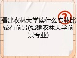 福建农林大学读什么专业比较有前景(福建农林大学前景专业)