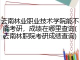 云南林业职业技术学院能不能考研，成绩在哪里查询(云南林职院考研成绩查询)