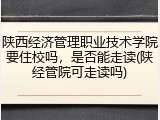 陕西经济管理职业技术学院要住校吗，是否能走读(陕经管院可走读吗)