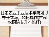 甘肃农业职业技术学院可以专升本吗，如何操作(甘肃农职院专升本流程)