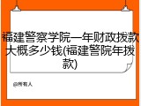 福建警察学院一年财政拨款大概多少钱(福建警院年拨款)