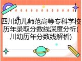 四川幼儿师范高等专科学校历年录取分数线深度分析(川幼历年分数线解析)