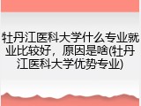 牡丹江医科大学什么专业就业比较好，原因是啥(牡丹江医科大学优势专业)