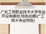 广东工商职业技术大学专业开设有哪些,特色在哪(广工商大专业特色)