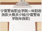 宁夏警官职业学院一年财政拨款大概多少钱(宁夏警官学院年拨款)