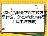 北京经贸职业学院主攻方向是什么，怎么样(北京经贸职院主攻方向)