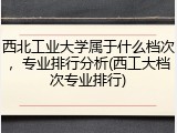 西北工业大学属于什么档次，专业排行分析(西工大档次专业排行)