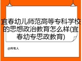 宜春幼儿师范高等专科学校的思想政治教育怎么样(宜春幼专思政教育)