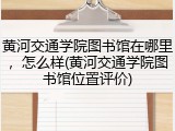 黄河交通学院图书馆在哪里，怎么样(黄河交通学院图书馆位置评价)