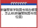 新疆警察学院图书馆在哪里，怎么样(新疆警院图书馆位置)
