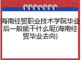 海南经贸职业技术学院毕业后一般能干什么呢(海南经贸毕业去向)