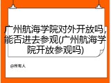 广州航海学院对外开放吗，能否进去参观(广州航海学院开放参观吗)