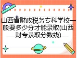 山西省财政税务专科学校一般要多少分才能录取(山西财专录取分数线)