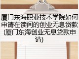 厦门东海职业技术学院如何申请在读间的创业无息贷款(厦门东海创业无息贷款申请)